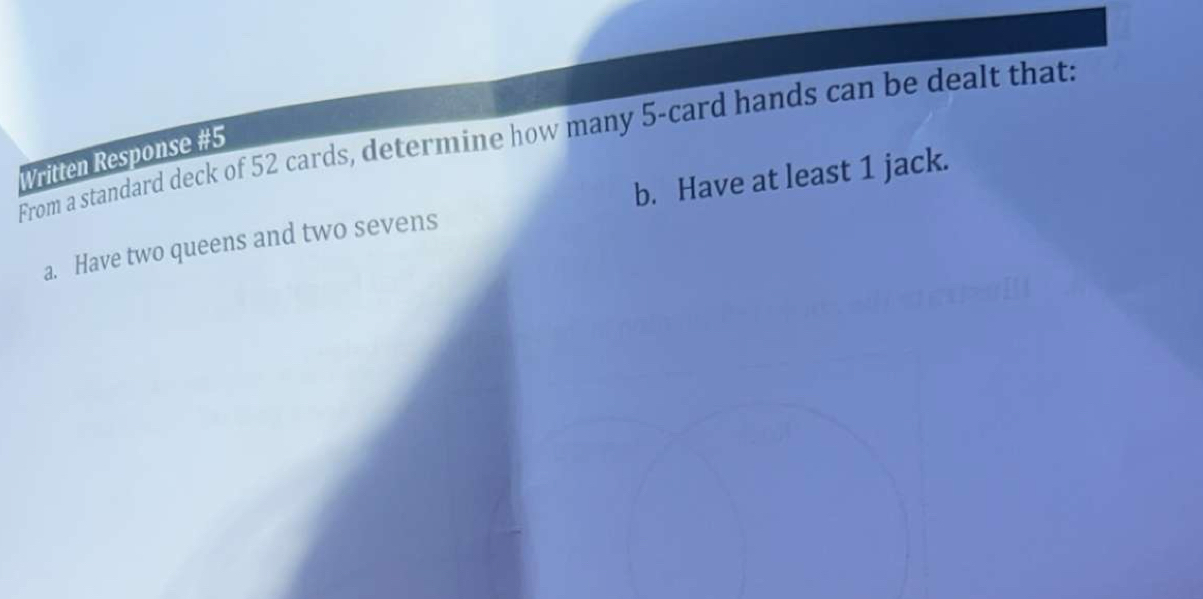 From a standard deck of 52 cards, determine how many 5 -card hands can be dealt thats
Written Response #5
a. Have two queens and two sevens b. Have at least 1 jack.