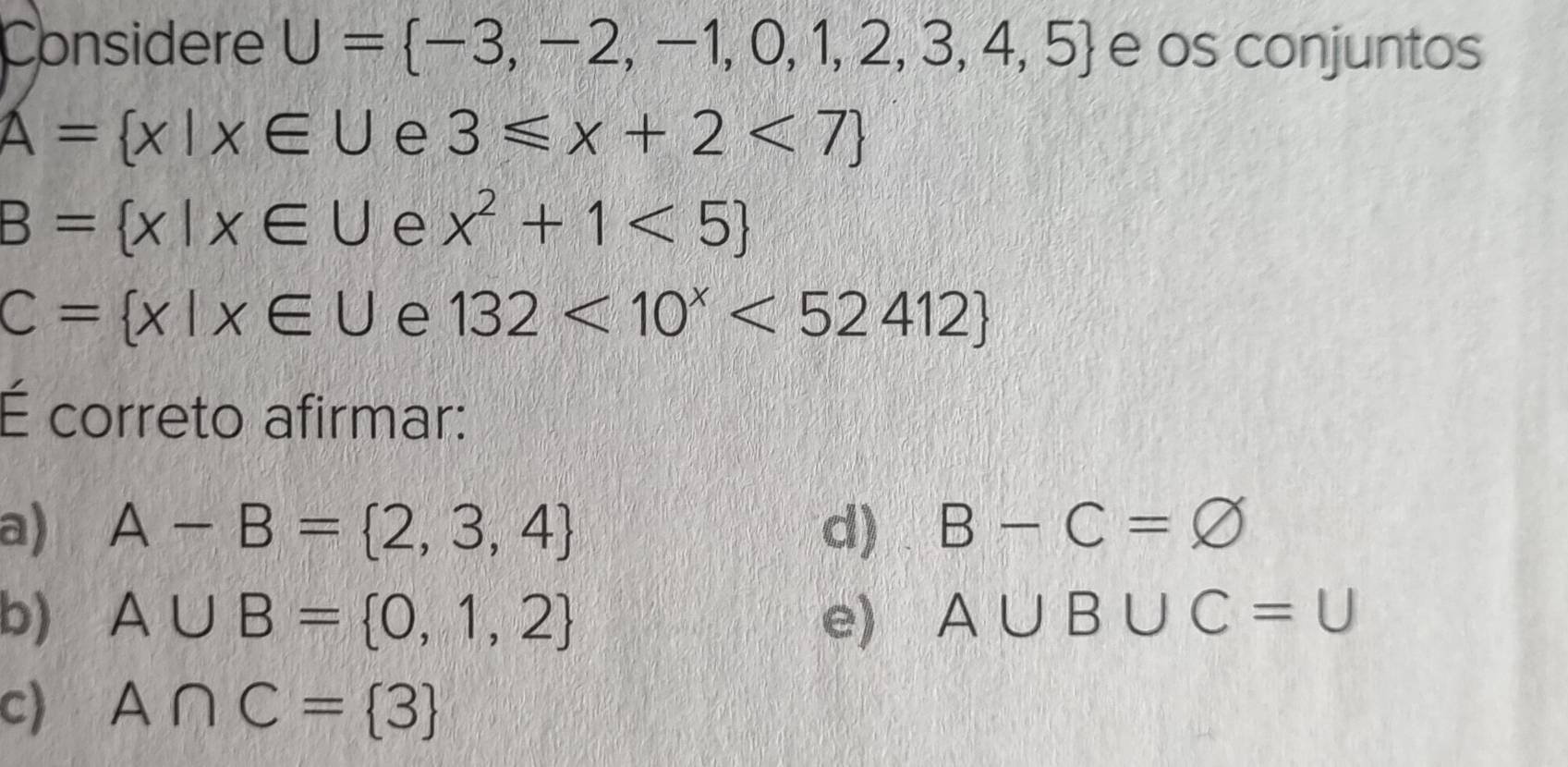 Considere U= -3,-2,-1,0,1,2,3,4,5 e os conjuntos
A= x|x∈ U e 3≤slant x+2<7
B= x|x∈ U e x^2+1<5
C= x|x∈ U e 132<10^x<52412
É correto afirmar:
a) A-B= 2,3,4 d) B-C=varnothing
b) A∪ B= 0,1,2 e) A∪ B∪ C=U
c) A∩ C= 3