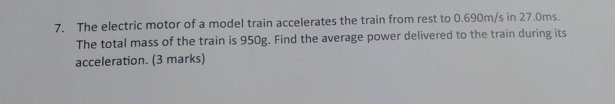 The electric motor of a model train accelerates the train from rest to 0.690m/s in 27.0ms. 
The total mass of the train is 950g. Find the average power delivered to the train during its 
acceleration. (3 marks)