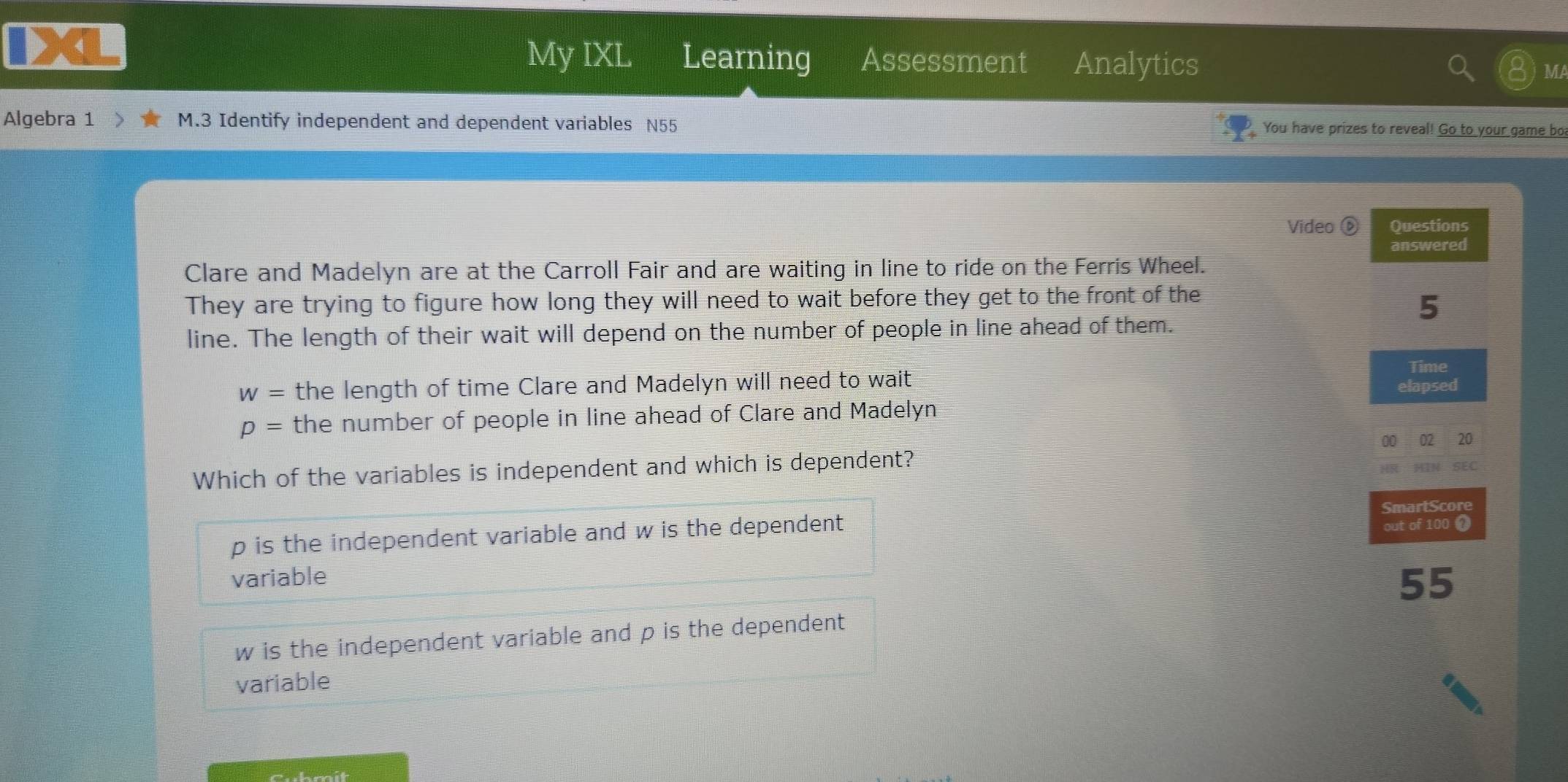 My IXL Learning Assessment Analytics MA
Algebra 1 M.3 Identify independent and dependent variables N55 You have prizes to reveal! Go to your game bo
Video ⑥ Questions
answered
Clare and Madelyn are at the Carroll Fair and are waiting in line to ride on the Ferris Wheel.
They are trying to figure how long they will need to wait before they get to the front of the
5
line. The length of their wait will depend on the number of people in line ahead of them.
w= the length of time Clare and Madelyn will need to wait Time
elapsed
p= the number of people in line ahead of Clare and Madelyn
00 02 20
Which of the variables is independent and which is dependent?
HIN SEC
SmartScore
p is the independent variable and w is the dependent out of 100 1
variable
55
w is the independent variable and p is the dependent 
variable