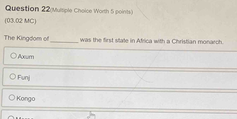 Question 22(Multiple Choice Worth 5 points)
(03.02 MC)
The Kingdom of _was the first state in Africa with a Christian monarch.
Axum
Funj
Kongo