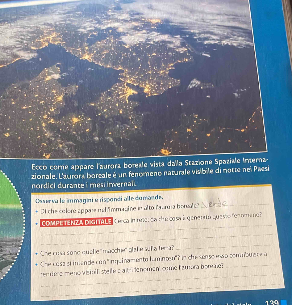 zionale. L’aurora boreale è un fenom 
nordici durante i mesi invernali. 
_ 
Osserva le immagini e rispondi alle domande. 
Di che colore appare nell’immagine in alto l’aurora boreale? 
_ 
COMPETENZA DIGITALE Cerca in rete: da che cosa è generato questo fenomeno? 
_ 
Che cosa sono quelle ''macchie”' gialle sulla Terra? 
_ 
Che cosa si intende con “inquinamento luminoso”? In che senso esso contribuisce a 
_ 
rendere meno visibili stelle e altri fenomeni come l’aurora boreale? 
_
120