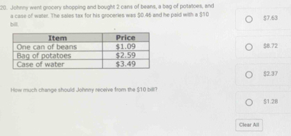 Johnny went grocery shopping and bought 2 cans of beans, a bag of potatoes, and
a case of water. The sales tax for his groceries was $0.46 and he paid with a $10 $7.63
bill.
$8.72
$2.37
How much change should Johnny receive from the $10 bill?
$1.28
Clear All