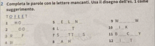 Completa le parole con le lettere mancanti. Usa il disegno dell'es. 1 comé 
suggerimento. 
TOLLET 
1 _HO _$ _[ _L _N _9 W_ 

2 _0 0 _6 L _T 10 __K 
3 R_ F T S_ T T _S 11 B _C _Y 
4 _ 8 _A _H 12 _ . _T