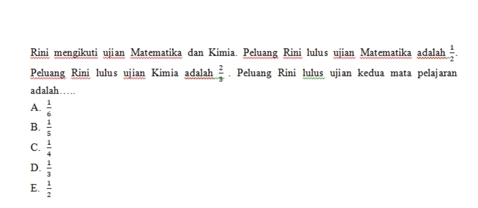 Rini mengikuti ujian Matematika dan Kimia. Peluang Rini lulus ujian Matematika adalah  1/2 . 
Peluang Rini lulus ujian Kimia adalah  2/3 . Peluang Rini lulus ujian kedua mata pelajaran
adalah…
A.  1/6 
B.  1/5 
C.  1/4 
D.  1/3 
E.  1/2 