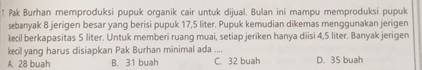 Pak Burhan memproduksi pupuk organik cair untuk dijual. Bulan ini mampu memproduksi pupuk
sebanyak 8 jerigen besar yang berisi pupuk 17,5 liter. Pupuk kemudian dikemas menggunakan jerigen
kecil berkapasitas 5 liter. Untuk memberi ruang muai, setiap jeriken hanya diisi 4,5 liter. Banyak jerigen
kecil yang harus disiapkan Pak Burhan minimal ada ....
A. 28 buah B. 31 buah C. 32 buah D. 35 buah