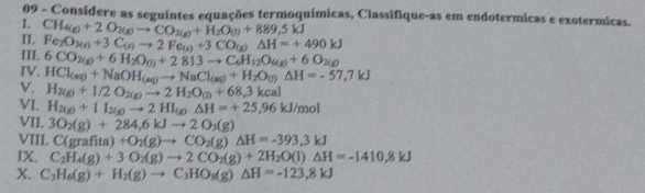 Consídere as seguintes equações termoquímicas, Classífique-as em endotermicas e exotermicas. 
L CH_4(g)+2O_2(g)to CO_2(g)+H_2O_(g)+889,5kJ
I. 
III. Fe_2O_3(s)+3C_(s)to 2Fe_(s)+3CO_(g)Delta H=+490kJ
IV. 6CO_2(g)+6H_2O_(l)+2813to C_6H_12O_(g)+6O_2(g)
V. HCl_(aq)+NaOH_(aq)to NaCl_(aq)+H_2O_(j)Delta H=-57,7kJ
H_2(g)+1/2O_2(g)to 2H_2O_(l)+68,3keal 
VI. H_2(g)+1I_2(g)to 2HI_(g)Delta H=+25,96kJ/mol
VII. 3O_2(g)+284, 6kJto 2O_3(g)
VIII. C(grafita)+O_2(g)to CO_2(g)△ H=-393.3kJ
IX. C_2H_4(g)+3O_2(g)to 2CO_2(g)+2H_2O(l)△ H=-1410.8kJ
X. C_2H_6(g)+H_2(g)to C_3HO_8(g)△ H=-123,8kJ