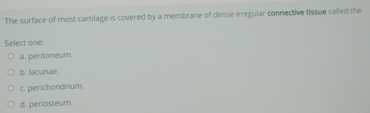 The surface of most cartilage is covered by a membrane of dense irregular connective tissue called the
Select one:
a. peritoneum.
b. lacunae.
c. perichondrium.
d. periosteum.