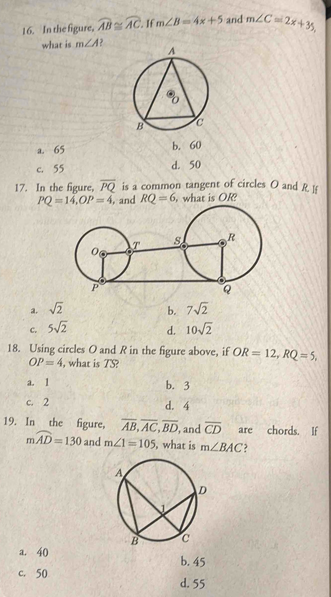 In the figure, widehat AB≌ widehat AC. If m∠ B=4x+5 and m∠ C=2x+35, 
what is m∠ A
a. 65 b. 60
c. 55 d. 50
17. In the figure, overline PQ is a common tangent of circles O and R I
PQ=14, OP=4, , and RQ=6 , what is OR?
a. sqrt(2) b. 7sqrt(2)
c. 5sqrt(2) d. 10sqrt(2)
18. Using circles O and R in the figure above, if OR=12, RQ=5,
OP=4 , what is TS?
a. 1 b. 3
c. 2 d. 4
19. In the figure, overline AB, overline AC, overline BD , and overline CD are chords. If
mwidehat AD=130 and m∠ 1=105 , what is m∠ BAC
a. 40
b. 45
c. 50
d. 55