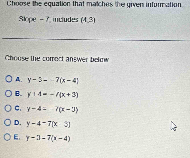 Choose the equation that matches the given information.
Slope - 7; includes (4,3)
Choose the correct answer below.
A. y-3=-7(x-4)
B. y+4=-7(x+3)
C. y-4=-7(x-3)
D. y-4=7(x-3)
E. y-3=7(x-4)