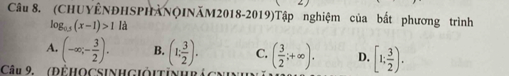 (CHUYÊNĐHSPHẢNQINăM2018-2019)Tập nghiệm của bất phương trình
log _0.5(x-1)>1 là
A. (-∈fty ;- 3/2 ). B. (1; 3/2 ). C. ( 3/2 ;+∈fty ). D. [1; 3/2 ). 
Câu 9. (ĐÊHOCSINH Giỏitinhrả