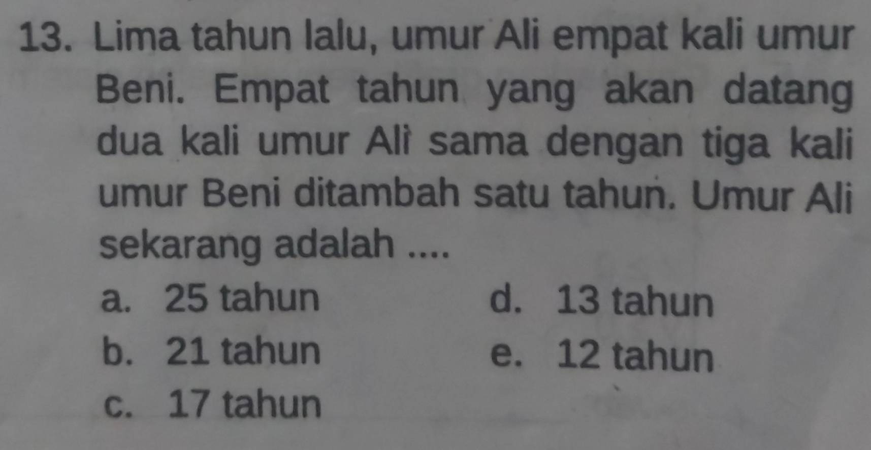 Lima tahun lalu, umur Ali empat kali umur
Beni. Empat tahun yang akan datang
dua kali umur Alì sama dengan tiga kali
umur Beni ditambah satu tahun. Umur Ali
sekarang adalah ....
a. 25 tahun d. 13 tahun
b. 21 tahun e. 12 tahun
c. 17 tahun