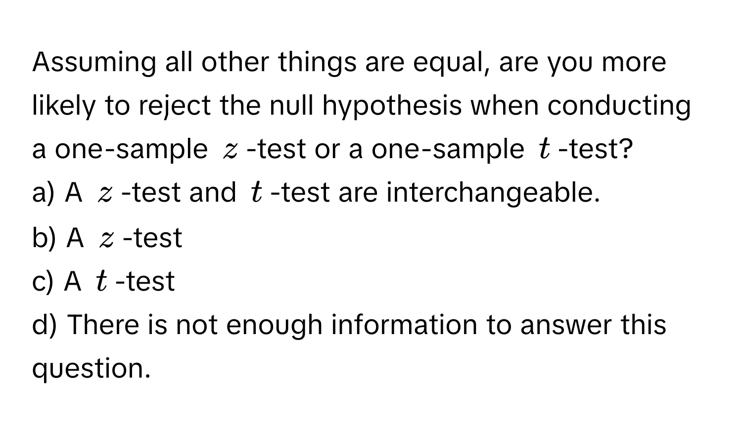 Assuming all other things are equal, are you more likely to reject the null hypothesis when conducting a one-sample $z$-test or a one-sample $t$-test?

a) A $z$-test and $t$-test are interchangeable.
b) A $z$-test
c) A $t$-test
d) There is not enough information to answer this question.