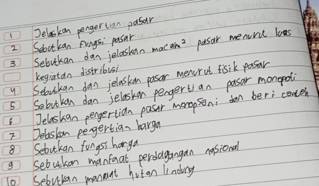 Jelaskan pengertian pasar 
2 Seoctkan Fings; pasar 
3 Sebukan dan jelaskan mac am^2 pasar menvric loas 
kegiatan distribusi 
4 Seloutkan dan jelaskon pasar menrot fisik pasar 
5 Sebutkan dan jelaskon pengertian pasar monopdli 
6Jelashan pengertion pasir menopsoni don beri coatch 
7 Delaskon pegertian harga 
8 Setutkan fongsi harga 
g sebutkon manfaal perdagangan nasional 
0 Sebuuan manent hut an lindiay