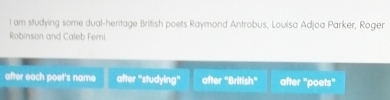 am studying some dual-heritage British poets Raymond Antrobus, Louisa Adjoa Parker, Roger
Robinson and Caleb Femi
after each poet's name after "studying" after "British" after "poets"