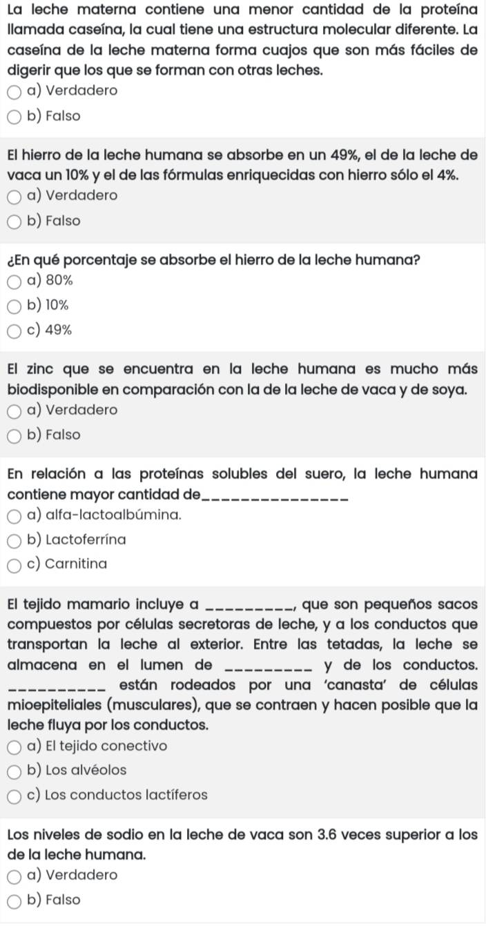 La leche materna contiene una menor cantidad de la proteína
llamada caseína, la cual tiene una estructura molecular diferente. La
caseína de la leche materna forma cuajos que son más fáciles de
digerir que los que se forman con otras leches.
a) Verdadero
b) Falso
El hierro de la leche humana se absorbe en un 49%, el de la leche de
vaca un 10% y el de las fórmulas enriquecidas con hierro sólo el 4%.
a) Verdadero
b) Falso
¿En qué porcentaje se absorbe el hierro de la leche humana?
a) 80%
b) 10%
c) 49%
El zinc que se encuentra en la leche humana es mucho más
biodisponible en comparación con la de la leche de vaca y de soya.
a) Verdadero
b) Falso
En relación a las proteínas solubles del suero, la leche humana
contiene mayor cantidad de_
a) alfa-lactoalbúmina.
b) Lactoferrína
c) Carnitina
El tejido mamario incluye a _, que son pequeños sacos
compuestos por células secretoras de leche, y a los conductos que
transportan la leche al exterior. Entre las tetadas, la leche se
almacena en el lumen de _y de los conductos.
_están rodeados por una 'canasta' de células
mioepiteliales (musculares), que se contraen y hacen posible que la
leche fluya por los conductos.
a) El tejido conectivo
b) Los alvéolos
c) Los conductos lactíferos
Los niveles de sodio en la leche de vaca son 3.6 veces superior a los
de la leche humana.
a) Verdadero
b) Falso