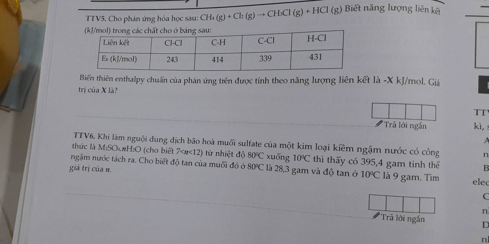 TTV5. Cho phản ứng hóa học sau: CH_4(g)+Cl_2(g)to CH_3Cl(g)+HCl(g)
Biết năng lượng liên kết 
Biến thiên enthalpy chuẩn của phản ứng trên được tính theo năng lượng liên kết là -X kJ/mol. Giá 
trị cuaX là? 
TT 
'Trả lời ngắn kì, s 
A 
TTV6. Khi làm nguội dung dịch bão hoà muối sulfate của một kim loại kiềm ngậm nước có công n 
thức là M_2SO_4.nH_2O (cho biết 7 từ nhiệt độ 80°C xuống 10°C thì thấy có 395, 4 gam tinh thể 
ngậm nước tách ra. Cho biết độ tan của muối đó ở 80°C là 28,3 gam và độ tan ở 10°C là 9 gam. Tìm 
giá trị của n. B 
elec 
C 
n 
'Tr lời ngắn D 
n