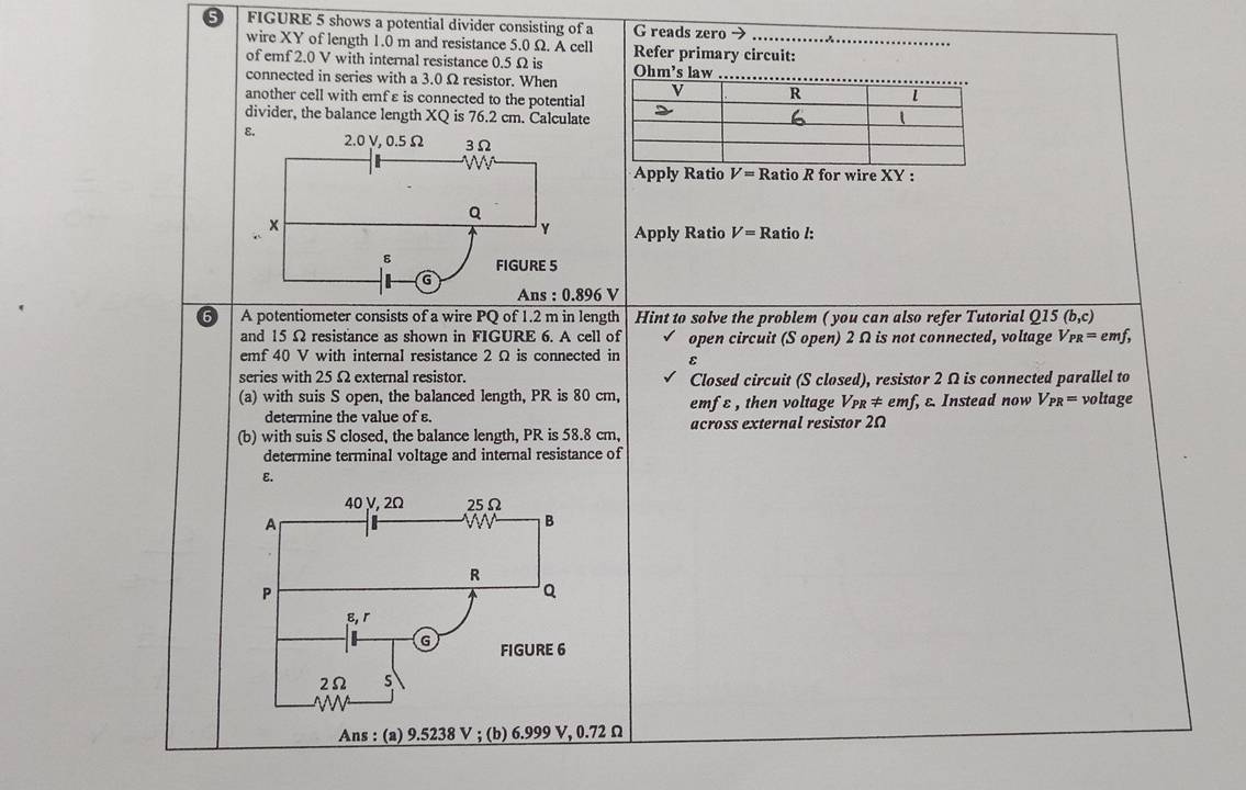 FIGURE 5 shows a potential divider consisting of a G reads zero → 
wire XY of length 1.0 m and resistance 5.0 Ω. A cell 
of emf 2.0 V with internal resistance 0.5 Ω is Refer primary circuit: 
connected in series with a 3.0 Ω resistor. When Ohm's law 
another cell with emfε is connected to the potential 
divider, the balance length XQ is 76.2 cm. Calculate 
Apply Ratio V=R Ratio R for wire XY : 
Apply Ratio V=F atio /:
:0.896 v
A potentiometer consists of a wire PQ of 1.2 m in length Hint to solve the problem ( you can also refer Tutorial Q15 (b,c)
and 15 Ω resistance as shown in FIGURE 6. A cell of open circuit (S open) 2 Ω is not connected, voltage V_PR= emf, 
emf 40 V with internal resistance 2 Ω is connected in ε
series with 25 Ω external resistor. Closed circuit (S closed), resistor 2 Ω is connected parallel to 
(a) with suis S open, the balanced length, PR is 80 cm, emf ε, then voltage Vpr ≠ emf, ε Instead now V_PR= voltage 
determine the value of ε. 
(b) with suis S closed, the balance length, PR is 58.8 cm, across external resistor 2Ω
determine terminal voltage and internal resistance of
ε. 
Ans : (a) 9.5238 V; (b) 6.999 V, 0.72 Ω