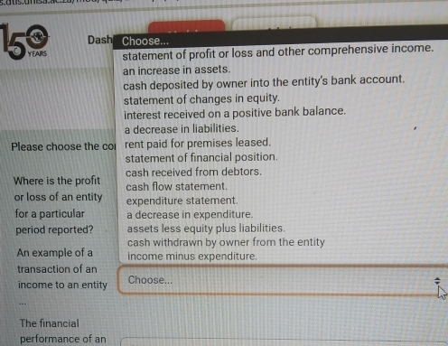 Dash Choose...
150 YEAIRS statement of profit or loss and other comprehensive income.
an increase in assets.
cash deposited by owner into the entity's bank account.
statement of changes in equity.
interest received on a positive bank balance.
a decrease in liabilities.
Please choose the co rent paid for premises leased.
statement of financial position.
cash received from debtors.
Where is the profit cash flow statement.
or loss of an entity expenditure statement.
for a particular a decrease in expenditure.
period reported? assets less equity plus liabilities
cash withdrawn by owner from the entity
An example of a income minus expenditure.
transaction of an
income to an entity Choose...
The financial
performance of an