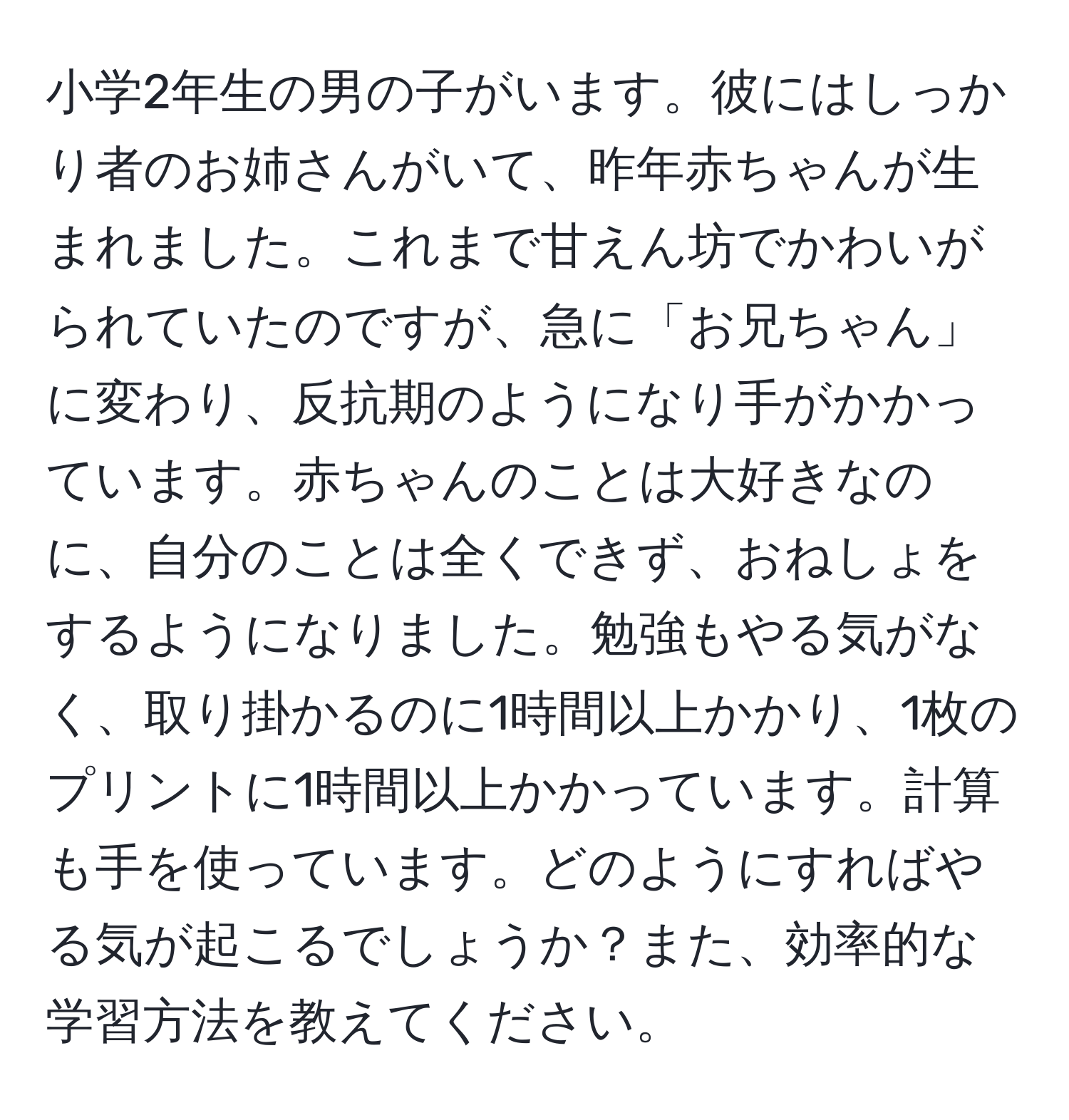 小学2年生の男の子がいます。彼にはしっかり者のお姉さんがいて、昨年赤ちゃんが生まれました。これまで甘えん坊でかわいがられていたのですが、急に「お兄ちゃん」に変わり、反抗期のようになり手がかかっています。赤ちゃんのことは大好きなのに、自分のことは全くできず、おねしょをするようになりました。勉強もやる気がなく、取り掛かるのに1時間以上かかり、1枚のプリントに1時間以上かかっています。計算も手を使っています。どのようにすればやる気が起こるでしょうか？また、効率的な学習方法を教えてください。