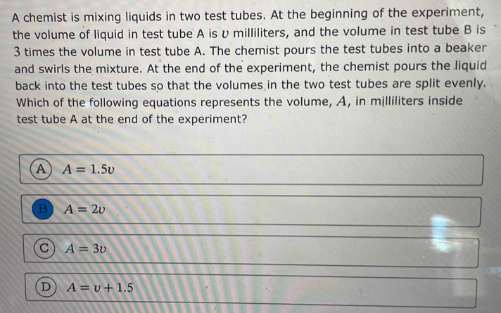 A chemist is mixing liquids in two test tubes. At the beginning of the experiment,
the volume of liquid in test tube A isυ milliliters, and the volume in test tube B is
3 times the volume in test tube A. The chemist pours the test tubes into a beaker
and swirls the mixture. At the end of the experiment, the chemist pours the liquid
back into the test tubes so that the volumes in the two test tubes are split evenly.
Which of the following equations represents the volume, A, in milliliters inside
test tube A at the end of the experiment?
A A=1.5upsilon
B A=2upsilon
a A=3upsilon
D A=upsilon +1.5