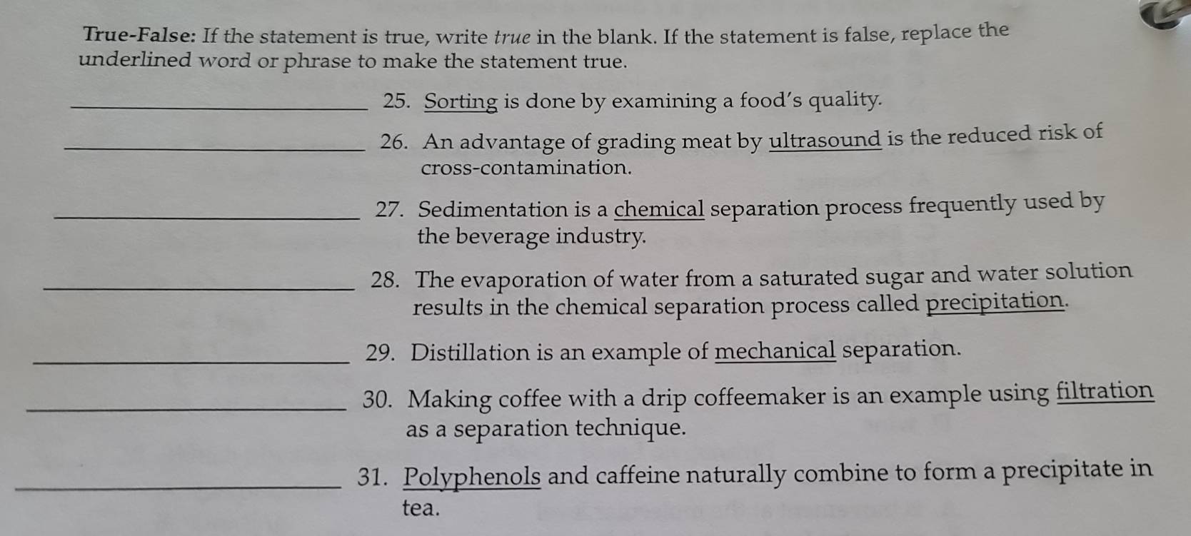 True-False: If the statement is true, write true in the blank. If the statement is false, replace the 
underlined word or phrase to make the statement true. 
_25. Sorting is done by examining a food’s quality. 
_26. An advantage of grading meat by ultrasound is the reduced risk of 
cross-contamination. 
_27. Sedimentation is a chemical separation process frequently used by 
the beverage industry. 
_28. The evaporation of water from a saturated sugar and water solution 
results in the chemical separation process called precipitation. 
_29. Distillation is an example of mechanical separation. 
_30. Making coffee with a drip coffeemaker is an example using filtration 
as a separation technique. 
_31. Polyphenols and caffeine naturally combine to form a precipitate in 
tea.