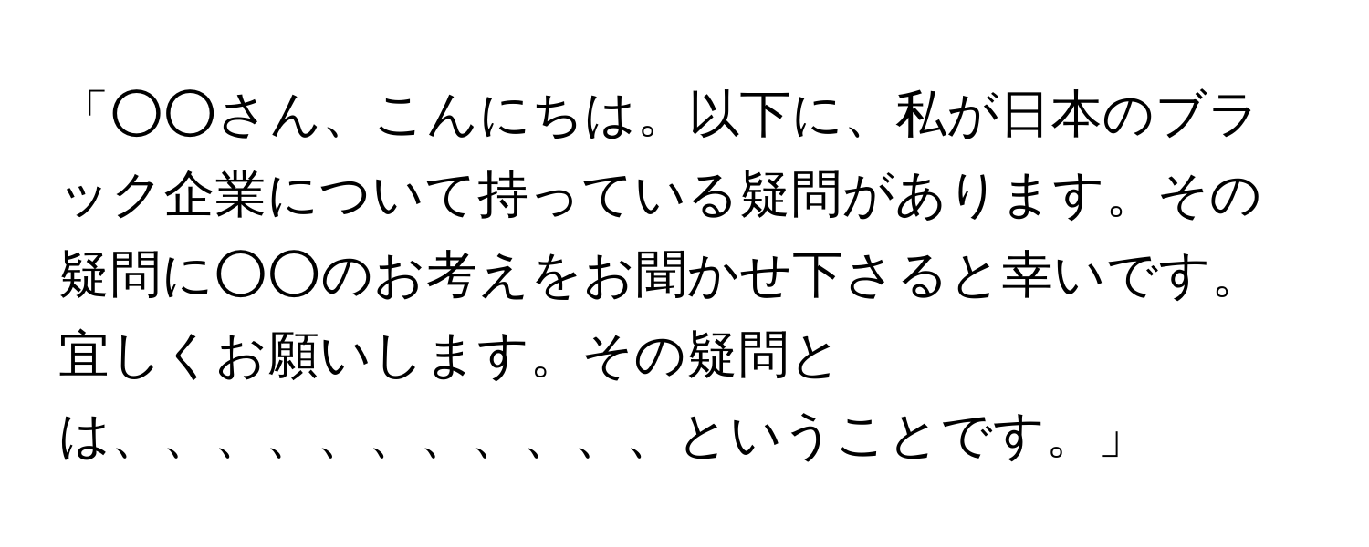 「○○さん、こんにちは。以下に、私が日本のブラック企業について持っている疑問があります。その疑問に○○のお考えをお聞かせ下さると幸いです。宜しくお願いします。その疑問とは、、、、、、、、、、、ということです。」