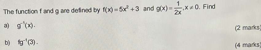 The function f and g are defined by f(x)=5x^2+3 and g(x)= 1/2x , x!= 0. Find 
a) g^(-1)(x). 
(2 marks) 
b) fg^(-1)(3). 
(4 marks)