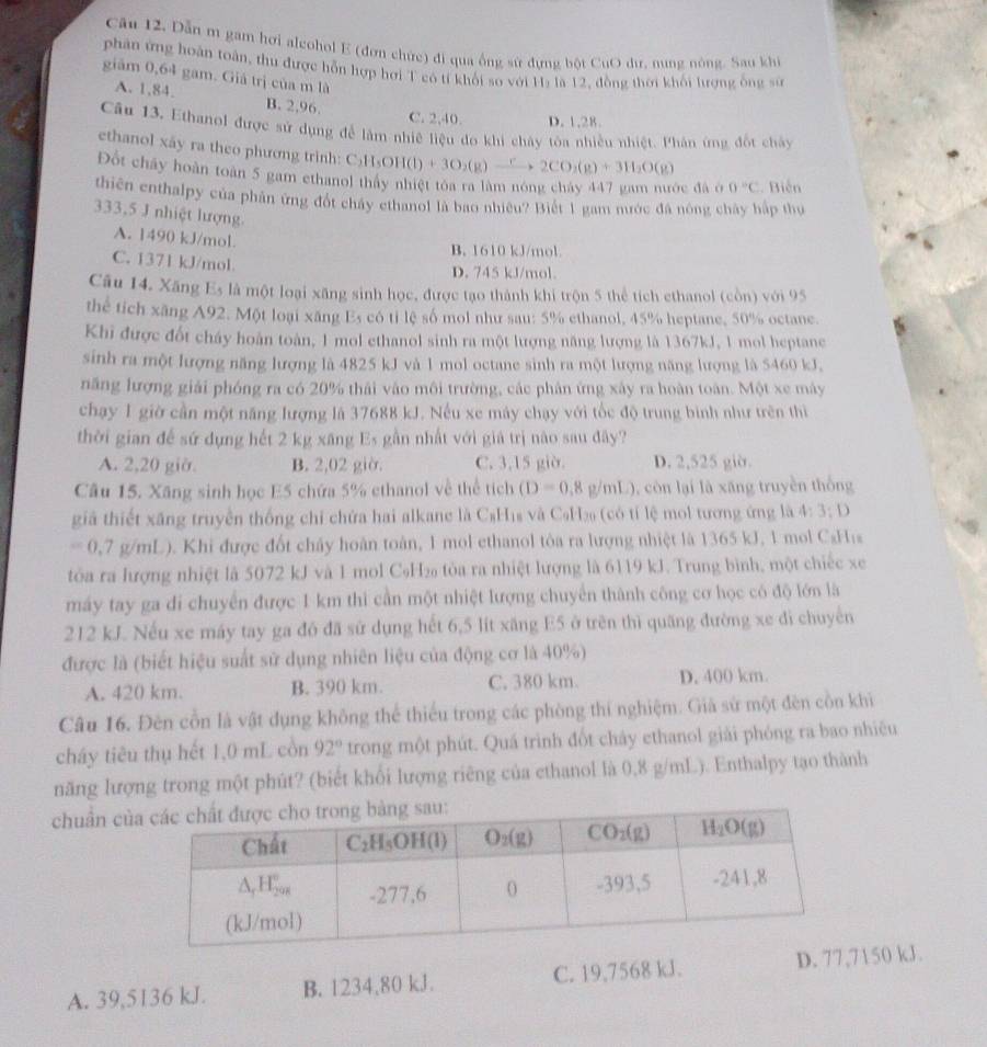 Dẫn m gam hơi alcohol E (đơn chức) đi qua ống sử đựng bột CuO dư, nung nòng. Sau khi
phân ứng hoàn toàn, thu được hỗn hợp hơi T có tí khối so với H: là 12, đồng thời khối lượng ông sử
giăm 0,64 gam. Giả trị của m là
A. 1,84. B. 2,96.
C. 2,40. D. 1,28.
Câu 13, Ethanol được sử dụng để làm nhiê liệu đo khi chây tòa nhiều nhiệt. Phân ứng đốt chây
ethanol xây ra theo phương trinh: C C_2H_5OH(l)+3O_2(g)xrightarrow r2CO_2(g)+3H_2O(g)
Đột chây hoàn toàn 5 gam ethanol thấy nhiệt tóa ra làm nóng cháy 447 gam nước đã ở 0°C Biến
thiên enthalpy của phân ứng đốt chấy ethanol là bao nhiêu? Biết 1 gam nước đá nông chây hập thự
333,5 J nhiệt lượng.
A. 1490 kJ/mol.
B. 1610 kJ/mol
C. 1371 kJ/mol D. 745 kJ/mol.
Câu 14, Xăng Es là một loại xăng sinh học, được tạo thành khi trộn 5 thể tích ethanol (còn) với 95
thể tích xãng A92. Một loại xãng Es có tỉ lệ số mol như sau: 5% ethanol, 45% heptane, 50% octane.
Khi được đốt cháy hoàn toàn, 1 mol ethanol sinh ra một lượng năng lượng là 1367kJ, 1 mol heptane
sinh ra một lượng năng lượng là 4825 kJ và 1 mol octane sinh ra một lượng năng lượng là 5460 kJ.
năng lượng giải phóng ra có 20% thái vào môi trường, các phân ứng xây ra hoàn toàn. Một xe máy
chạy 1 giờ cần một năng lượng là 37688 kJ. Nếu xe máy chạy với tốc độ trung bình như trên thì
thời gian đế sứ dụng hết 2 kg xăng Es gần nhất với giá trị não sau đây?
A. 2,20 giờ. B. 2,02 giờ. C. 3,15 giờ. D. 2,525 giờ.
Câu 15. Xăng sinh học E5 chứa 5% ethanol về thể tích (D=0,8g/mL) , còn lại là xāng truyền thống
giả thiết xãng truyền thống chỉ chứa hai alkane là C₆H₁s và C₆H₂ (có tỉ lệ mol tương ứng là 4:3:D
=0.7g/ml ). Khi được đốt chảy hoàn toàn, 1 mol ethanol tòa ra lượng nhiệt là 1365 kJ, 1 mol C₂His
tòa ra lượng nhiệt là 5072 kJ và 1 mol C₉H₂ tòa ra nhiệt lượng là 6119 kJ. Trung bình, một chiếc xe
máy tay ga di chuyển được 1 km thi cần một nhiệt lượng chuyển thành công cơ học có độ lớn là
212 kJ. Nếu xe máy tay ga đó đã sử dụng hết 6,5 lít xăng E5 ở trên thì quãng đường xe đi chuyên
được là (biết hiệu suất sử dụng nhiên liệu của động cơ là 40%)
A. 420 km. B. 390 km. C. 380 km. D. 400 km.
Câu 16. Đèn cổn là vật dụng không thể thiếu trong các phòng thí nghiệm. Giả sử một đèn cồn khi
cháy tiêu thụ hết 1,0 mL cồn 92° trong một phút. Quá trình đốt chảy ethanol giải phóng ra bao nhiêu
năng lượng trong một phút? (biết khổi lượng riêng của ethanol là 0,8 g/mL). Enthalpy tạo thành
chuẩn củ
A. 39,5136 kJ. B. 1234,80 kJ. C. 19,7568 kJ. D. 77150 kJ.