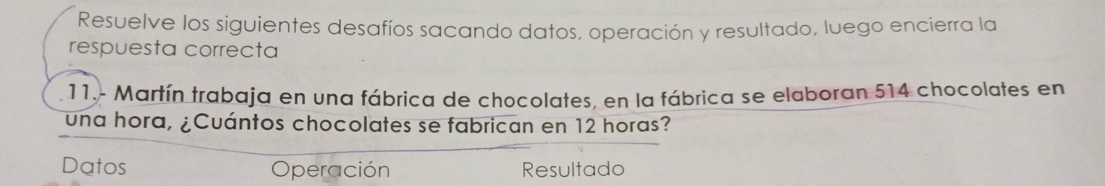 Resuelve los siguientes desafíos sacando datos, operación y resultado, luego encierra la 
respuesta correcta 
11.- Martín trabaja en una fábrica de chocolates, en la fábrica se elaboran 514 chocolates en 
una hora, ¿Cuántos chocolates se fabrican en 12 horas? 
Datos Operación Resultado