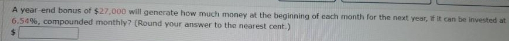 A year -end bonus of $27,000 will generate how much money at the beginning of each month for the next year, if it can be invested at
6.54%, compounded monthly? (Round your answer to the nearest cent.)
$