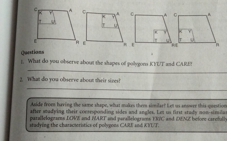 What do you observe about the shapes of polygons KYUT and CARE? 
_ 
2. What do you observe about their sizes? 
_ 
_ 
Aside from having the same shape, what makes them similar? Let us answer this question 
after studying their corresponding sides and angles. Let us first study non-similar 
parallelograms LOVE and HART and parallelograms YRIC and DENZ before carefully 
studying the characteristics of polygons CARE and KYUT.