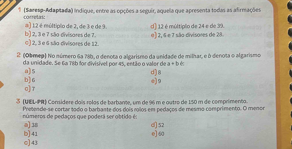 1 (Saresp-Adaptada) Indique, entre as opções a seguir, aquela que apresenta todas as afirmações
corretas:
a) 12 é múltiplo de 2, de 3 e de 9. d) 12 é múltiplo de 24 e de 39.
b) 2, 3 e 7 são divisores de 7. e) 2, 6 e 7 são divisores de 28.
c) 2, 3 e 6 são divisores de 12.
2 (Obmep) No número 6a 78b, σ denota o algarismo da unidade de milhar, e b denota o algarismo
da unidade. Se 6a 78b for divisível por 45, então o valor de a+b é:
a) 5 d) 8
b) 6 e) 9
c) 7
3 (UEL-PR) Considere dois rolos de barbante, um de 96 m e outro de 150 m de comprimento.
Pretende-se cortar todo o barbante dos dois rolos em pedaços de mesmo comprimento. O menor
números de pedaços que poderá ser obtido é:
a) 38 d) 52
b) 41 e) 60
c) 43