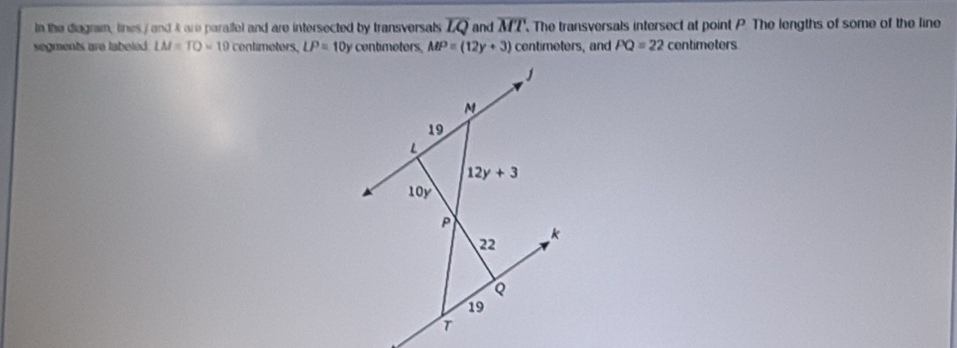 In the diagram, tines / and A are paralfel and are intersected by transversals overline LQ. The transversals intersect at point P The lengths of some of the line overline MT
and
segments are labeled. LM=TO=19 centimeters, LP=10y contmetors. MP=(12y+3) centimeters, and PQ=22 centimeters