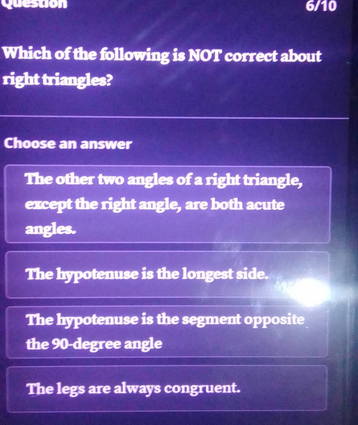 Question 6/10
Which of the following is NOT correct about
right triangles?
Choose an answer
The other two angles of a right triangle,
except the right angle, are both acute
angles.
The hypotenuse is the longest side.
The hypotenuse is the segment opposite
the 90-degree angle
The legs are always congruent.