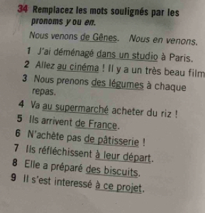 Remplacez les mots soulignés par les 
pronoms you en. 
Nous venons de Gênes. Nous en venons. 
1 J'ai déménagé dans un studio à Paris. 
2 Allez au cinéma ! Il y a un très beau film 
3 Nous prenons des légumes à chaque 
repas. 
4 Va au supermarché acheter du riz ! 
5 Ils arrivent de France. 
6 N'achète pas de pâtisserie ! 
7 Ils réfléchissent à leur départ. 
8 Elle a préparé des biscuits. 
9 Il s'est interessé à ce projet.