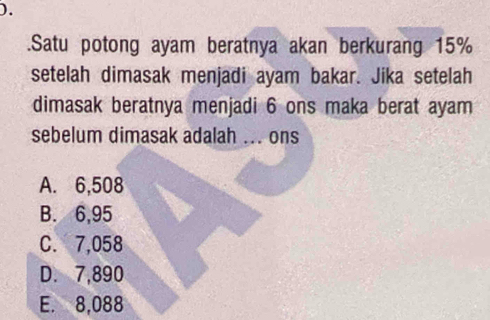 ).
.Satu potong ayam beratnya akan berkurang 15%
setelah dimasak menjadi ayam bakar. Jika setelah
dimasak beratnya menjadi 6 ons maka berat ayam
sebelum dimasak adalah ... ons
A. 6,508
B. 6,95
C. 7,058
D. 7,890
E. 8,088