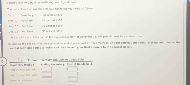 Periodic inventory by three methods; cost of goods sold 
The units of an item available for sale during the year were as follows: 
Jan. 1 Inventory 50 units at $90
Mar. 10 Purchase 70 units at $100
Aug. 30 Purchase 30 units at $106
Dec. 12 Purchase 50 units at $112
There are 80 units of the item in the physical inventory at December 31. The periodic inventory system is used. 
Determine the ending inventory cost and the cost of goods sold by three methods. In your calculations round average unit cost to the 
nearest cent, and round all other calculations and your final answers to the nearest dollar. 
Cost of Ending Inventory and Cost of Goods Sold 
Inventory Method Ending Inventory Cost of Goods Sold 
First-in, first-out (FIFO) 5 
Last-in, first-out (LIFO) 
Weighted average cost