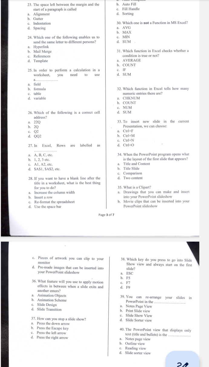 The space left between the margin and the b. Auto Fill
start of a paragraph is called c. Fill Handle
a. Alignment d. Sorting
b. Gutter
c. Indentation 30. Which one is not a Function in MS Excel?
d. Spacing a. AVG
b. MAX
24. Which one of the following enables us to c. MIN
send the same letter to different persons? d. SUM
a. Hyperlink
b. Mail Merge 31. Which function in Excel checks whether a
c. References condition is true or not?
d. Template a. AVERAGE
b. COUNT
25. In order to perform a calculation in a c. IF
worksheet, you need to use d. SUM
1 . . . .
a. field
b. formula 32. Which function in Excel tells how many
c. table numeric entries there are?
d. variable a. CHKNUM
b. COUNT
c. NUM
26. Which of the following is a correct cell d. SUM
address?
a. 22Q 33. To insert new slide in the current
b. 2Q Presentation, we can choose:
c. Q2
a. Ctrl+F
b.
d. QQ2 Ctrl+M
c. Ctrl+N
27. In Excel, Rows are labelled as d. Ctrl+O
a. A, B, C, etc. 34. When the PowerPoint program opens what
b. 1, 2, 3 etc. is the layout of the first slide that appears?
c. A1, A2, etc. a. Title and Content
d. $A$1, $A$2, etc. b. Title Slide
c. Comparison
28. If you want to have a blank line after the d. Two content
title in a worksheet, what is the best thing
for you to do? 35. What is a Clipart?
a. Increase the column width a. Drawings that you can make and insert
b. Insert a row into your PowerPoint slideshow
c. Re-format the spreadsheet b. Movie clips that can be inserted into your
d. Use the space bar PowerPoint slideshow
Page 3 of 7
c. Pieces of artwork you can clip to your 38. Which key do you press to go into Slide
monitor Show view and always start on the first
d. Pre-made images that can be inserted into slide?
your PowerPoint slideshow a. ESC
b. F5
36. What feature will you use to apply motion c. F7
effects in between when a slide exits and d. F9
another enters?
a. Animation Objects 39. You can re-arrange your slides in
b. Animation Scheme PowerPoint in the_
c. Slide Design a. Notes Page View
d. Slide Transition b. Print Slide view
c. Slide Show View
37. How can you stop a slide show? d. Slide Sorter view
a. Press the down arrow
b. Press the Escape key 40. The PowerPoint view that displays only
c. Press the left arrow text (title and bullets) is the_
d. Press the right arrow a. Notes page view
b. Outline view
c. Reading view
d. Slide sorter view