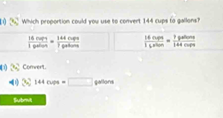 Which proportion could you use to convert 144 cups to gallons?
 16cups/1gallon = 144cups/?gallons 
 16cups/1gsilon = ?gallons/144cups 
) (3,3) Convert. 
( 1) 3_7144cups=□ gallons
Submit