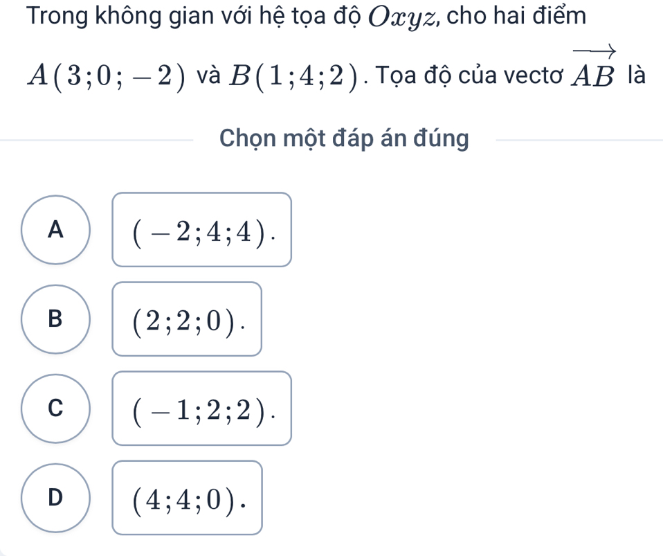 Trong không gian với hệ tọa độ Oxyz, cho hai điểm
A(3;0;-2) và B(1;4;2). Tọa độ của vectơ vector AB là
Chọn một đáp án đúng
A (-2;4;4).
B (2;2;0).
C (-1;2;2).
D (4;4;0).