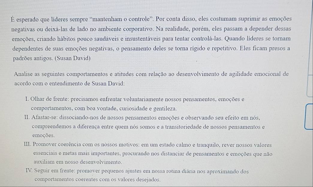 É esperado que líderes sempre “mantenham o controle”. Por conta disso, eles costumam suprimir as emoções 
negativas ou deixá-las de lado no ambiente corporativo. Na realidade, porém, eles passam a depender dessas 
emoções, criando hábitos pouco saudáveis e insustentáveis para tentar controlá-las. Quando líderes se tornam 
dependentes de suas emoções negativas, o pensamento deles se torna rígido e repetitivo. Eles ficam presos a 
padrões antigos. (Susan David) 
Analise as seguintes comportamentos e atitudes com relação ao desenvolvimento de agilidade emocional de 
acordo com o entendimento de Susan David: 
* I. Olhar de frente: precisamos enfrentar voluntariamente nossos pensamentos, emoções e 
comportamentos, com boa vontade, curiosidade e gentileza. 
II. Afastar-se: dissociando-nos de nossos pensamentos emoções e observando seu efeito em nós, 
compreendemos a diferença entre quem nós somos e a transitoriedade de nossos pensamentos e 
emoções. 
III. Promover coerência com os nóssos motivos: em um estado calmo e tranquilo, rever nossos valores 
essenciais e metas mais importantes, procurando nos distanciar de pensamentos e emoções que não 
auxiliam em nosso desenvolvimento. 
IV. Seguir em frente: promover pequenos ajustes em nossa rotina diária nos aproximando dos 
comportamentos coerentes com os valores desejados.