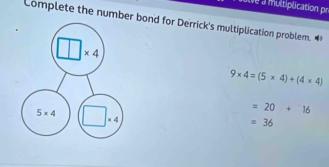 alve a multiplication pr
Complete the number bond for Derrick's multiplication problem.
9* 4=(5* 4)+(4* 4)
=20+16
=36