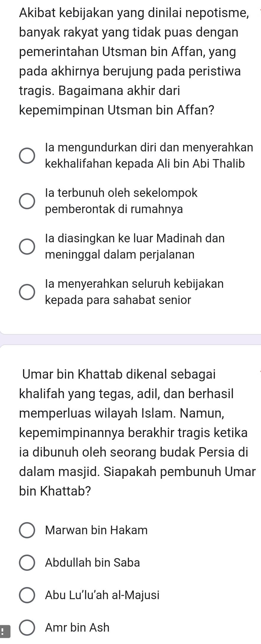 Akibat kebijakan yang dinilai nepotisme,
banyak rakyat yang tidak puas dengan
pemerintahan Utsman bin Affan, yang
pada akhirnya berujung pada peristiwa
tragis. Bagaimana akhir dari
kepemimpinan Utsman bin Affan?
Ia mengundurkan diri dan menyerahkan
kekhalifahan kepada Ali bin Abi Thalib
Ia terbunuh oleh sekelompok
pemberontak di rumahnya
Ia diasingkan ke luar Madinah dan
meninggal dalam perjalanan
Ia menyerahkan seluruh kebijakan
kepada para sahabat senior
Umar bin Khattab dikenal sebagai
khalifah yang tegas, adil, dan berhasil
memperluas wilayah Islam. Namun,
kepemimpinannya berakhir tragis ketika
ia dibunuh oleh seorang budak Persia di
dalam masjid. Siapakah pembunuh Umar
bin Khattab?
Marwan bin Hakam
Abdullah bin Saba
Abu Lu’lu’ah al-Majusi!
Amr bin Ash