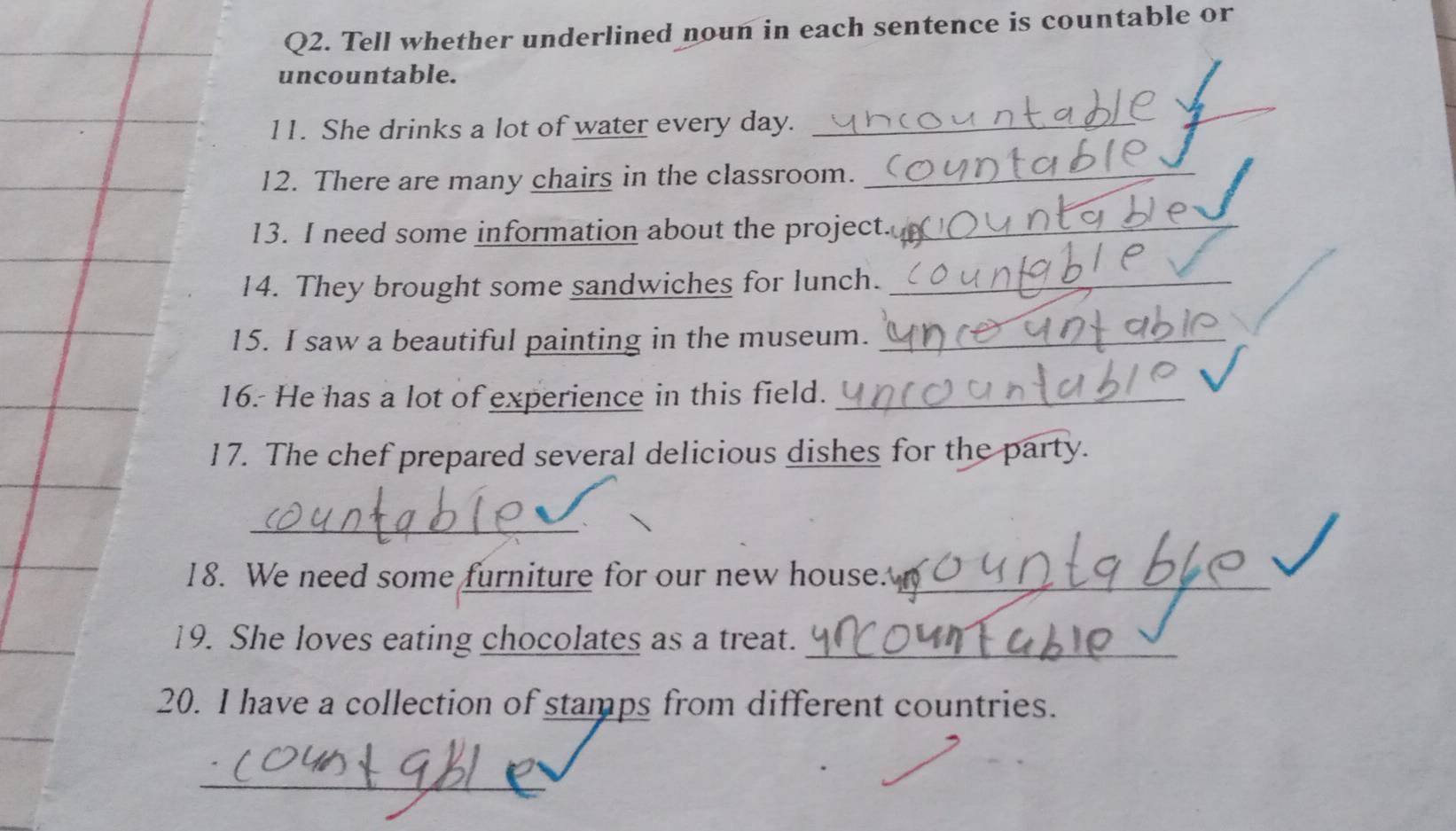 Tell whether underlined noun in each sentence is countable or 
uncountable. 
11. She drinks a lot of water every day._ 
_ 
12. There are many chairs in the classroom._ 
13. I need some information about the project._ 
14. They brought some sandwiches for lunch._ 
15. I saw a beautiful painting in the museum._ 
16. He has a lot of experience in this field._ 
17. The chef prepared several delicious dishes for the party. 
_ 
18. We need some furniture for our new house._ 
19. She loves eating chocolates as a treat._ 
20. I have a collection of stamps from different countries. 
_