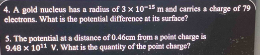 A gold nucleus has a radius of 3* 10^(-15)m and carries a charge of 79
electrons. What is the potential difference at its surface? 
5. The potential at a distance of 0.46cm from a point charge is
9.48* 10^(11)  1/U 2 V. What is the quantity of the point charge?