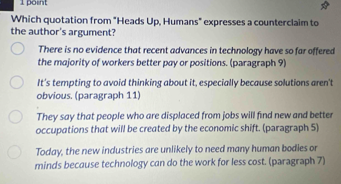 Which quotation from “Heads Up, Humans” expresses a counterclaim to
the author's argument?
There is no evidence that recent advances in technology have so far offered
the majority of workers better pay or positions. (paragraph 9)
It’s tempting to avoid thinking about it, especially because solutions aren't
obvious. (paragraph 11)
They say that people who are displaced from jobs will find new and better
occupations that will be created by the economic shift. (paragraph 5)
Today, the new industries are unlikely to need many human bodies or
minds because technology can do the work for less cost. (paragraph 7)