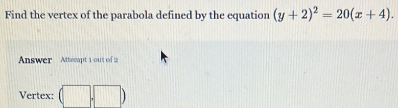 Find the vertex of the parabola defined by the equation (y+2)^2=20(x+4). 
Answer Attempt 1 out of 2 
Vertex: (□ ,□ )