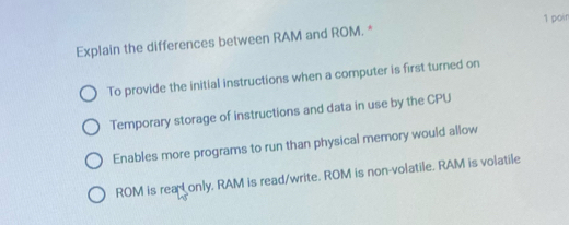 Explain the differences between RAM and ROM. * 1 poin
To provide the initial instructions when a computer is first turned on
Temporary storage of instructions and data in use by the CPU
Enables more programs to run than physical memory would allow
ROM is rear only, RAM is read/write. ROM is non-volatile. RAM is volatile