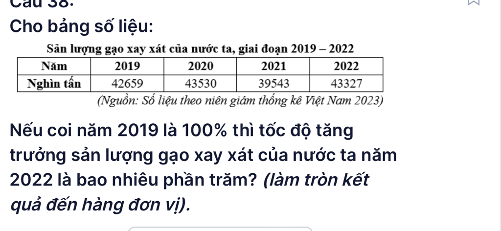 Cau 38. 
Cho bảng số liệu: 
Sản lượng gạo xay xát của nước ta, giai đoạn 2019 - 2022 
(Nguồn: Số liệu theo niên giám thống kê Việt Nam 2023) 
Nếu coi năm 2019 là 100% thì tốc độ tăng 
trưởng sản lượng gạo xay xát của nước ta năm
2022 là bao nhiêu phần trăm? (làm tròn kết 
quả đến hàng đơn vị).